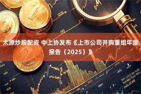 太原炒股配资 中上协发布《上市公司并购重组年度报告（2025）》