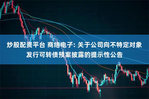 炒股配资平台 商络电子: 关于公司向不特定对象发行可转债预案披露的提示性公告