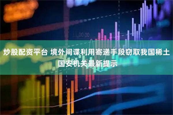 炒股配资平台 境外间谍利用寄递手段窃取我国稀土 国安机关最新提示