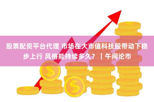 股票配资平台代理 市场在大市值科技股带动下稳步上行 风格能持续多久？｜午间论市