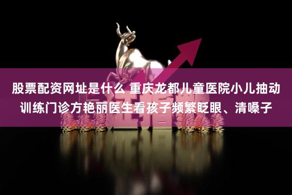 股票配资网址是什么 重庆龙都儿童医院小儿抽动训练门诊方艳丽医生看孩子频繁眨眼、清嗓子