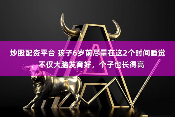 炒股配资平台 孩子6岁前尽量在这2个时间睡觉，不仅大脑发育好，个子也长得高