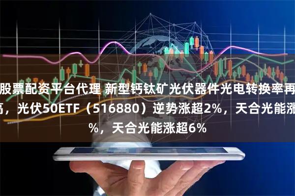 股票配资平台代理 新型钙钛矿光伏器件光电转换率再创新高，光伏50ETF（516880）逆势涨超2%，天合光能涨超6%