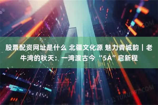 股票配资网址是什么 北疆文化源 魅力青城韵｜老牛湾的秋天：一湾渡古今 “5A”启新程