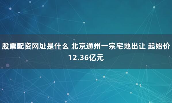 股票配资网址是什么 北京通州一宗宅地出让 起始价12.36亿元
