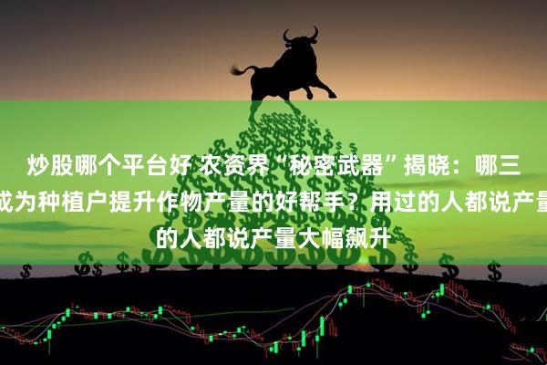 炒股哪个平台好 农资界“秘密武器”揭晓：哪三款神器能成为种植户提升作物产量的好帮手？用过的人都说产量大幅飙升