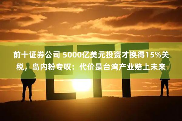 前十证券公司 5000亿美元投资才换得15%关税，岛内粉专叹：代价是台湾产业赔上未来