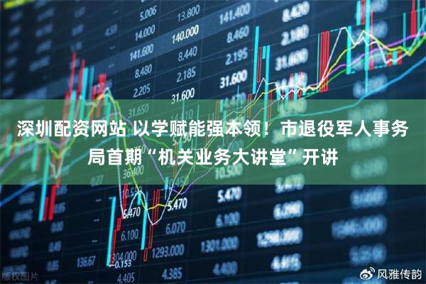 深圳配资网站 以学赋能强本领!市退役军人事务局首期“机关业务大讲堂”开讲