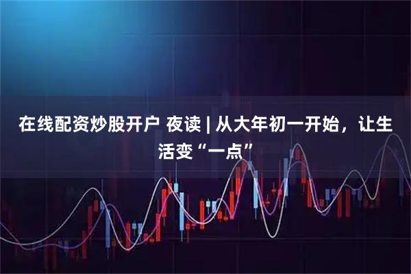 在线配资炒股开户 夜读 | 从大年初一开始，让生活变“一点”