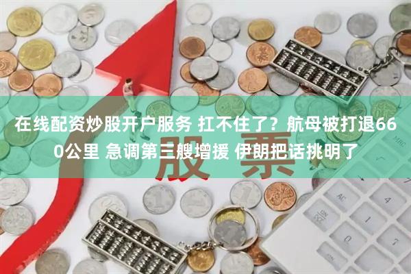 在线配资炒股开户服务 扛不住了？航母被打退660公里 急调第三艘增援 伊朗把话挑明了