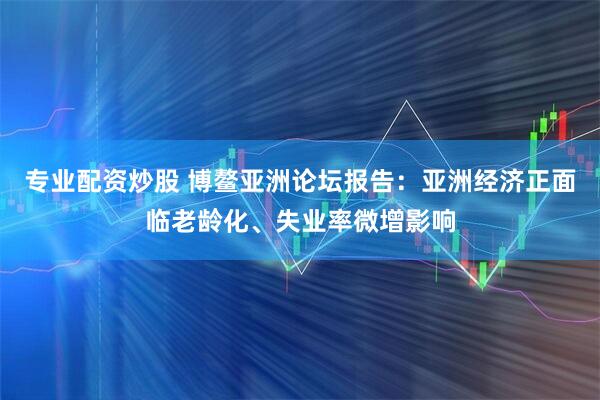 专业配资炒股 博鳌亚洲论坛报告:亚洲经济正面临老龄化、失业率微增影响