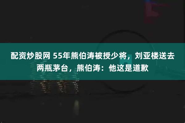 配资炒股网 55年熊伯涛被授少将，刘亚楼送去两瓶茅台，熊伯涛：他这是道歉